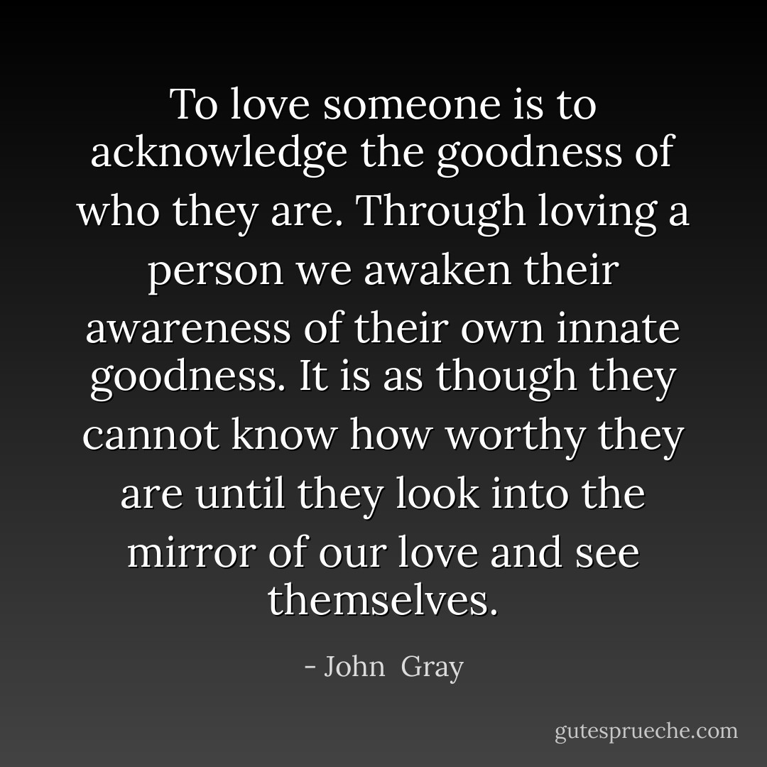 To love someone is to acknowledge the goodness of who they are. Through loving a person we awaken their awareness of their own innate goodness. It is as though they cannot know how worthy they are until they look into the mirror of our love and see themselves. - John  Gray