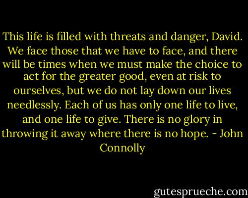 This life is filled with threats and danger, David. We face those that we have to face, and there will be times when we must make the choice to act for the greater good, even at risk to ourselves, but we do not lay down our lives needlessly. Each of us has only one life to live, and one life to give. There is no glory in throwing it away where there is no hope. - John Connolly