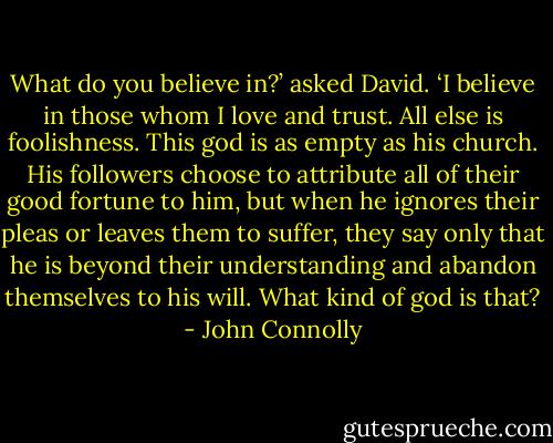 What do you believe in?’ asked David.<br />‘I believe in those whom I love and trust. All else is foolishness. This god is as empty as his church. His followers choose to attribute all of their good fortune to him, but when he ignores their pleas or leaves them to suffer, they say only that he is beyond their understanding and abandon themselves to his will. What kind of god is that? - John Connolly