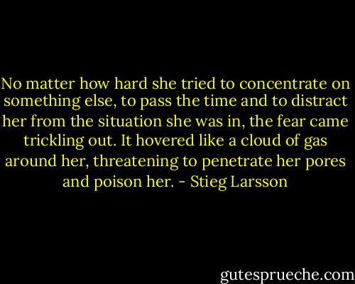 No matter how hard she tried to concentrate on something else, to pass the time and to distract her from the situation she was in, the fear came trickling out. It hovered like a cloud of gas around her, threatening to penetrate her pores and poison her. - Stieg Larsson
