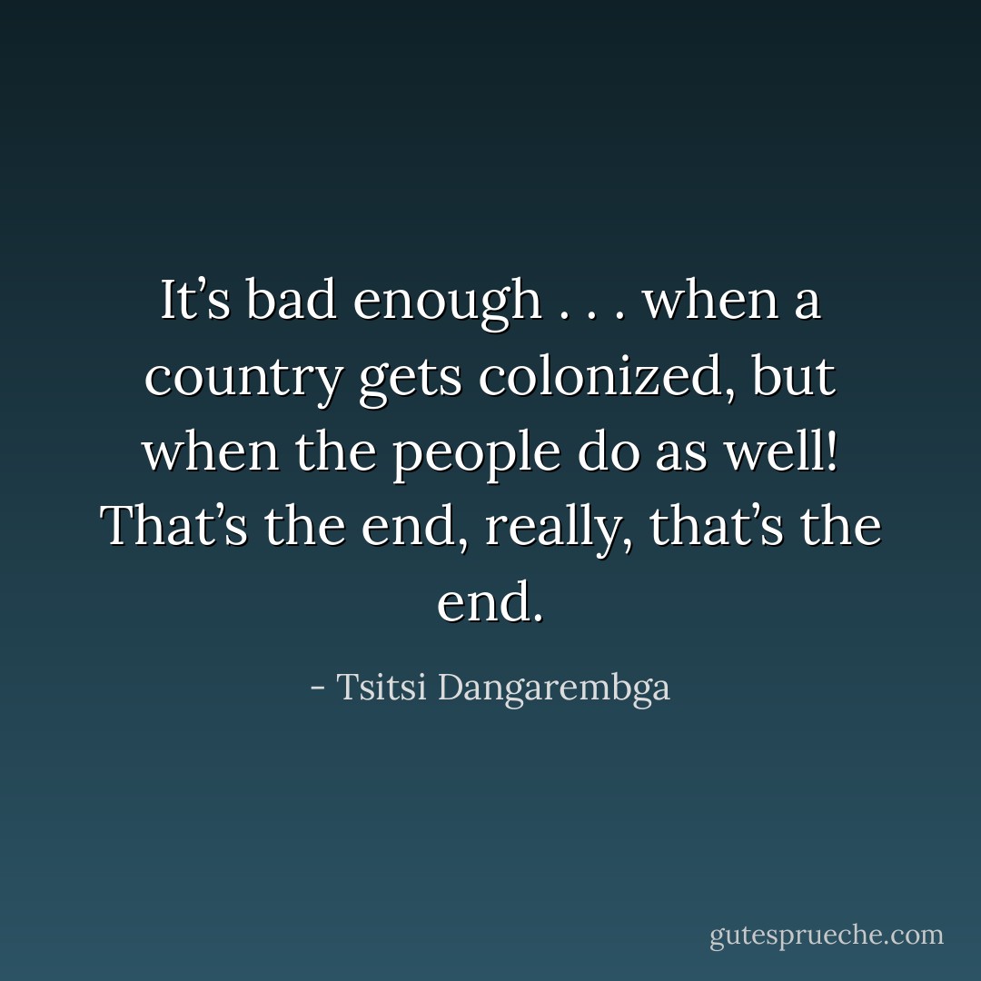 It’s bad enough . . . when a country gets colonized, but when the people do as well! That’s the end, really, that’s the end. - Tsitsi Dangarembga