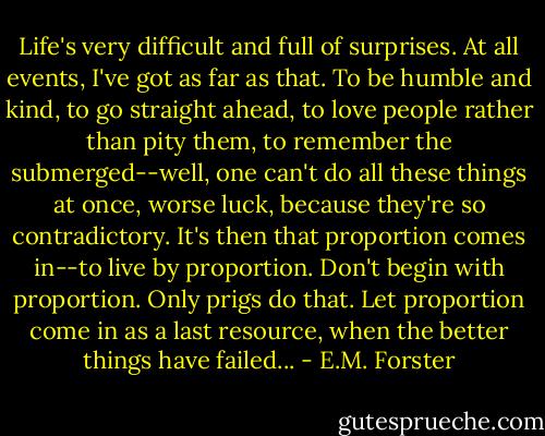 Life's very difficult and full of surprises. At all events, I've got as far as that. To be humble and kind, to go straight ahead, to love people rather than pity them, to remember the submerged--well, one can't do all these things at once, worse luck, because they're so contradictory. It's then that proportion comes in--to live by proportion. Don't begin with proportion. Only prigs do that. Let proportion come in as a last resource, when the better things have failed... - E.M. Forster
