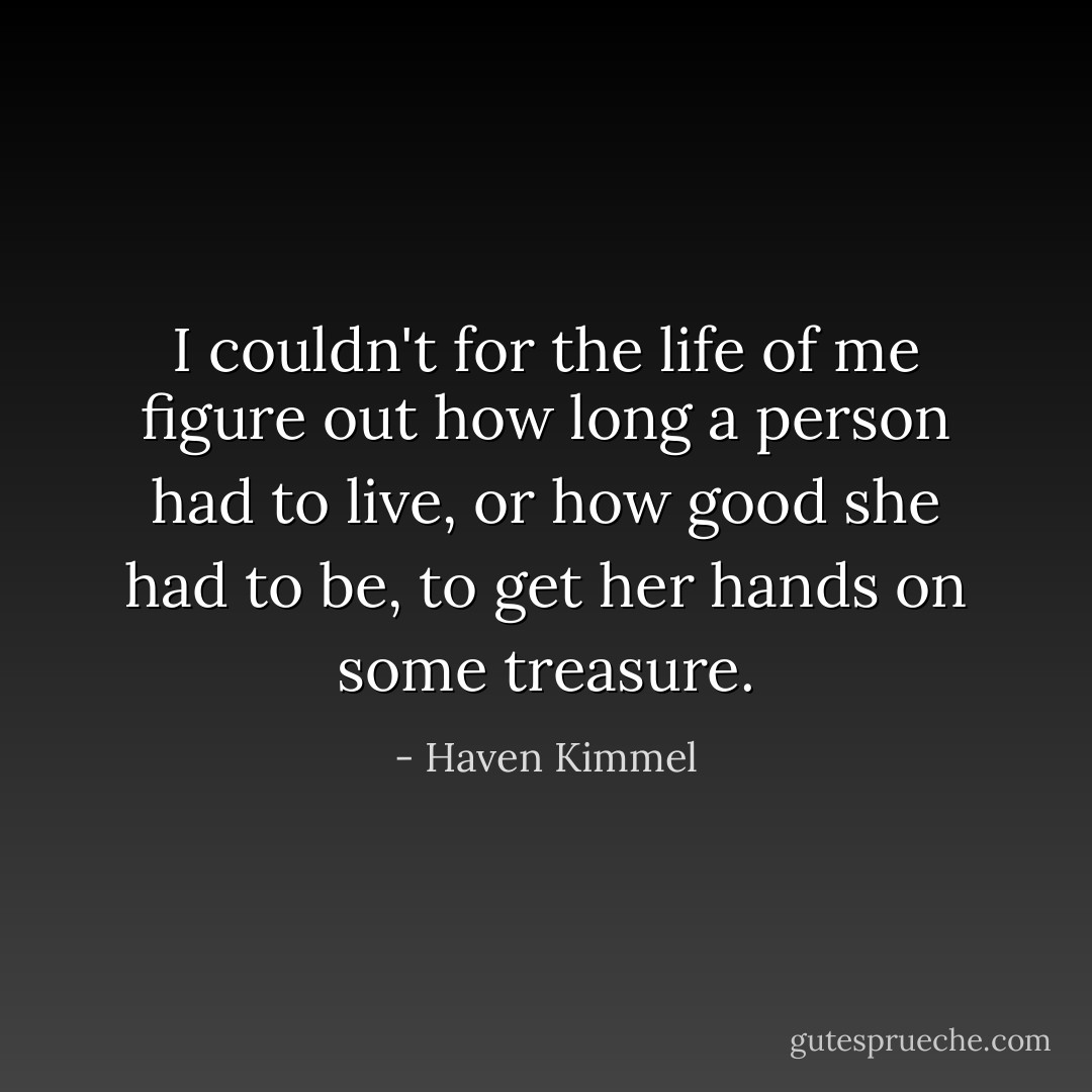 I couldn't for the life of me figure out how long a person had to live, or how good she had to be, to get her hands on some treasure. - Haven Kimmel