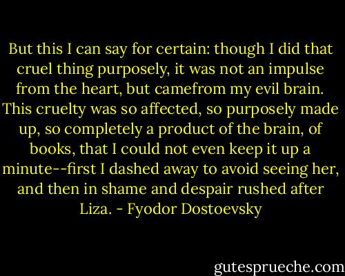 But this I can say for certain: though I did that cruel thing purposely, it was not an impulse from the heart, but camefrom my evil brain. This cruelty was so affected, so purposely made up, so completely a product of the brain, of books, that I could not even keep it up a minute--first I dashed away to avoid seeing her, and then in<br />shame and despair rushed after Liza. - Fyodor Dostoevsky