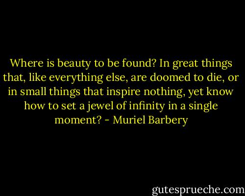 Where is beauty to be found? In great things that, like everything else, are doomed to die, or in small things that inspire nothing, yet know how to set a jewel of infinity in a single moment? - Muriel Barbery