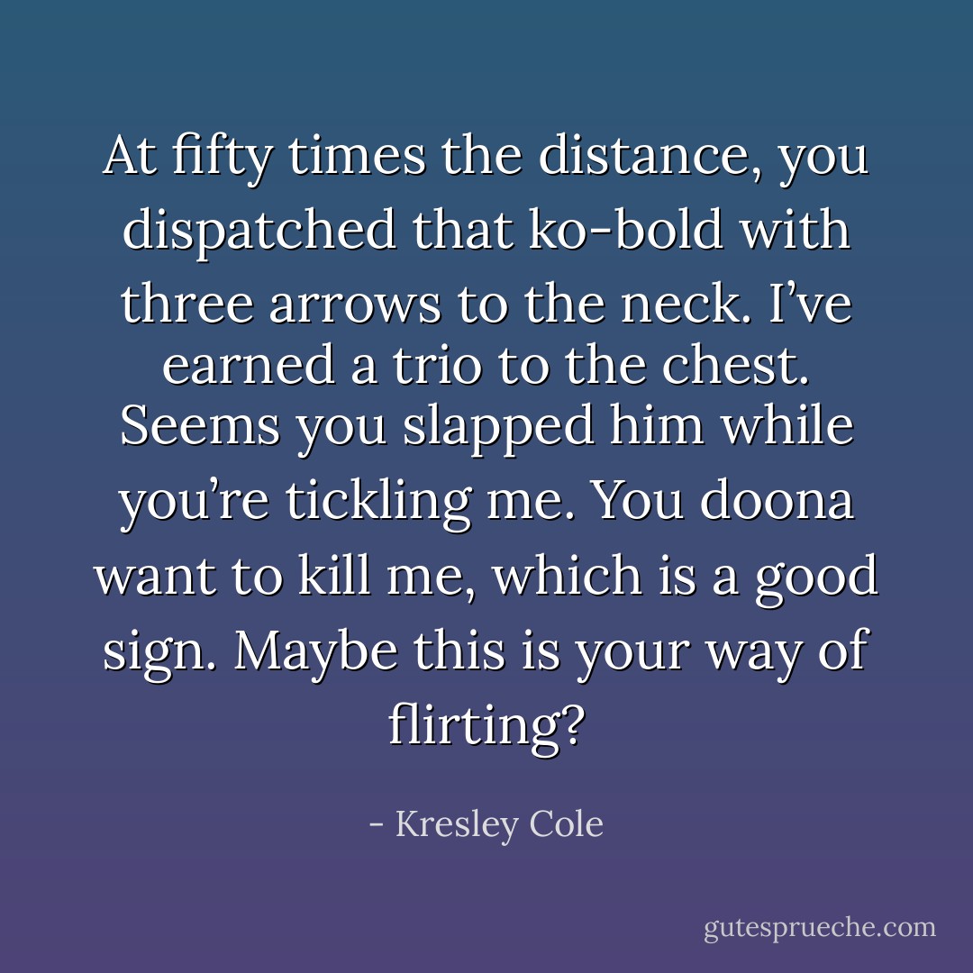 At fifty times the distance, you dispatched that ko-bold with three arrows to the neck. I’ve earned a trio to the chest. Seems you slapped him while you’re tickling me. You doona want to kill me, which is a good sign. Maybe this is your way of flirting? - Kresley Cole