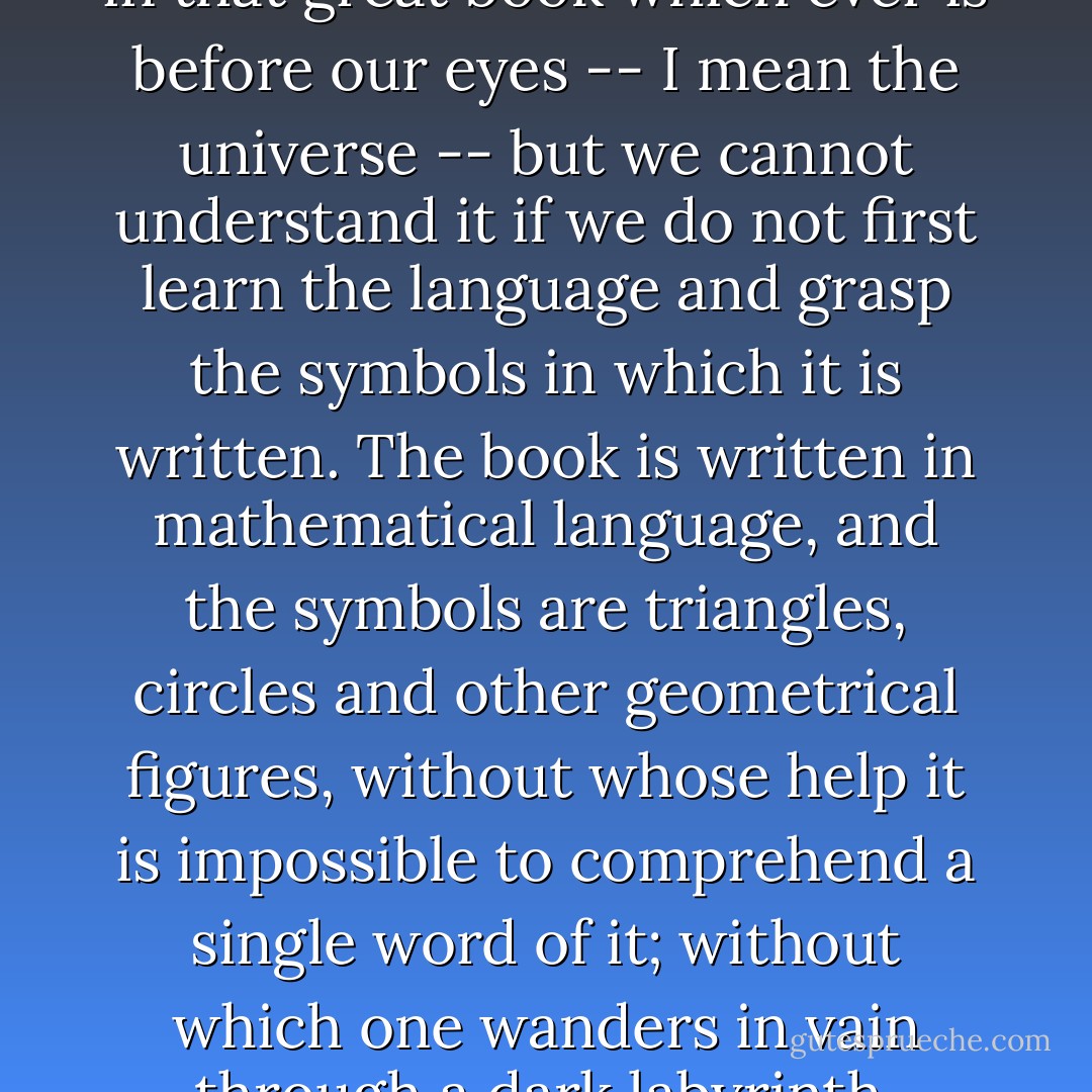 Philosophy [nature] is written in that great book which ever is before our eyes -- I mean the universe -- but we cannot understand it if we do not first learn the language and grasp the symbols in which it is written. The book is written in mathematical language, and the symbols are triangles, circles and other geometrical figures, without whose help it is impossible to comprehend a single word of it; without which one wanders in vain through a dark labyrinth. - Galileo Galilei