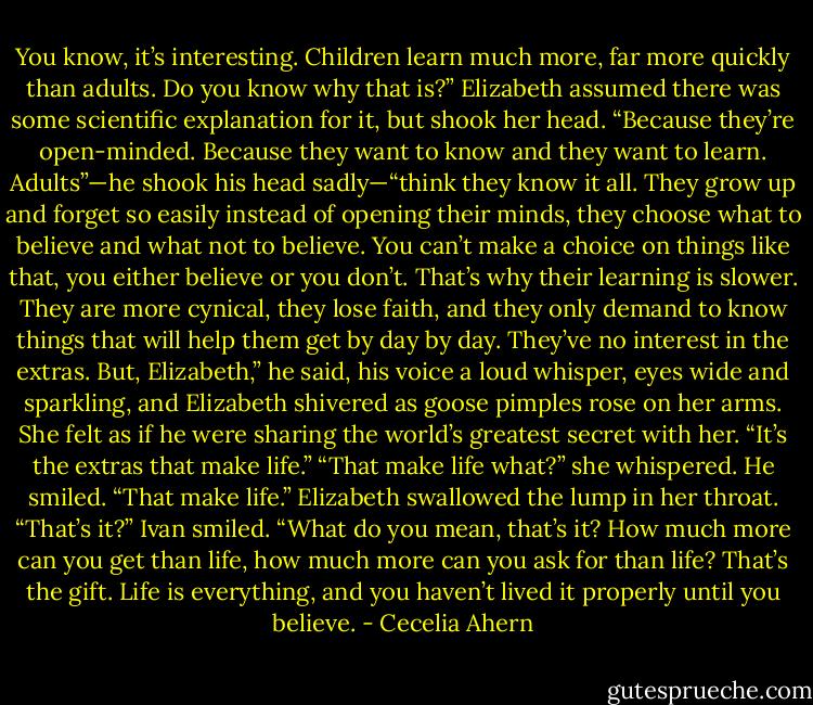 You know, it’s interesting. Children learn<br />much more, far more quickly than adults. Do you know why that is?”<br />Elizabeth assumed there was some scientific explanation for it, but<br />shook her head.<br />“Because they’re open-minded. Because they want to know and they<br />want to learn. Adults”—he shook his head sadly—“think they know it all.<br />They grow up and forget so easily instead of opening their minds, they choose<br />what to believe and what not to believe. You can’t make a choice on things like<br />that, you either believe or you don’t. That’s why their learning is slower. They<br />are more cynical, they lose faith, and they only demand to know things that<br />will help them get by day by day. They’ve no interest in the extras. But, Elizabeth,”<br />he said, his voice a loud whisper, eyes wide and sparkling, and Elizabeth<br />shivered as goose pimples rose on her arms. She felt as if he were sharing<br />the world’s greatest secret with her.<br />“It’s the extras that make life.”<br />“That make life what?” she whispered.<br />He smiled. “That make life.”<br />Elizabeth swallowed the lump in her throat. “That’s it?”<br />Ivan smiled. “What do you mean, that’s it? How much more can you<br />get than life, how much more can you ask for than life? That’s the gift. Life<br />is everything, and you haven’t lived it properly until you believe. - Cecelia Ahern