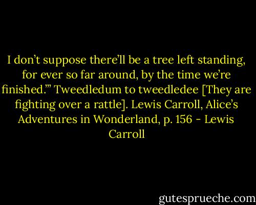 I don’t suppose there’ll be a tree left standing, for ever so far around, by the time we’re finished.’” Tweedledum to tweedledee [They are fighting over a rattle]. Lewis Carroll, Alice’s Adventures in Wonderland, p. 156 - Lewis Carroll