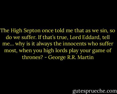 The High Septon once told me that as we sin, so do we suffer. If that’s true, Lord Eddard, tell me… why is it always the innocents who suffer most, when you high lords play your game of thrones? - George R.R. Martin