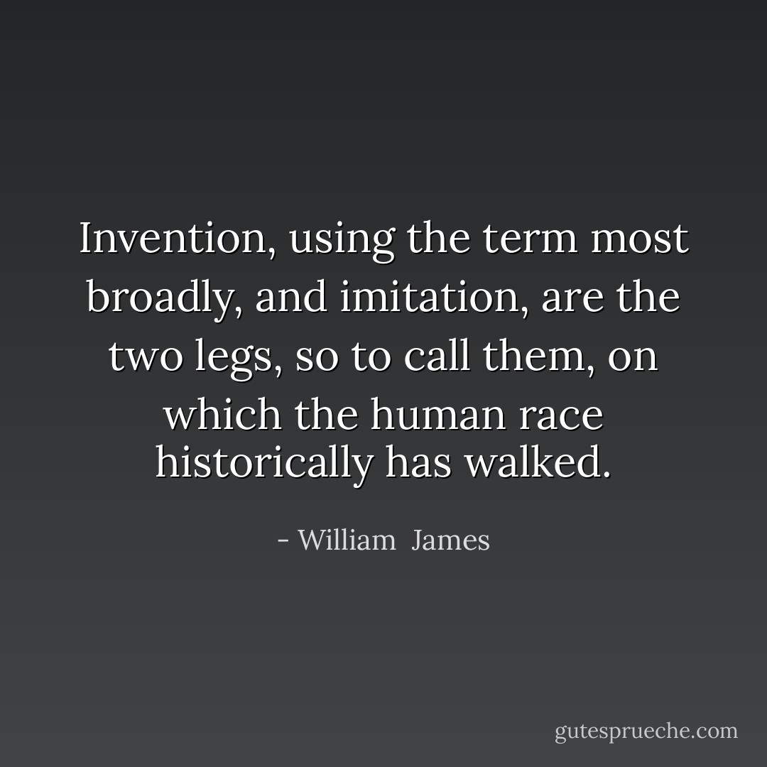 Invention, using the term most broadly, and imitation, are the two legs, so to call them, on which the human race historically has walked. - William  James