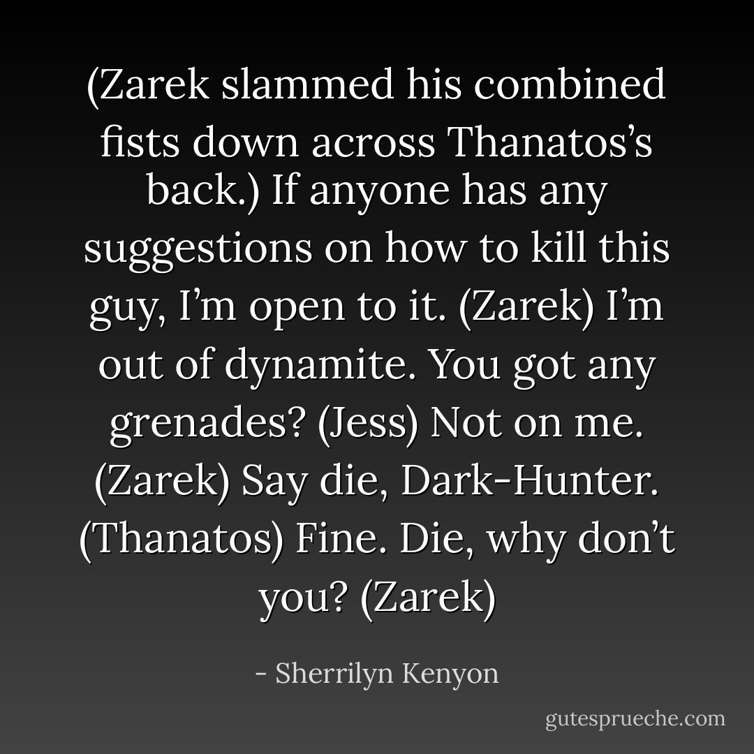 (Zarek slammed his combined fists down across Thanatos’s back.)<br />If anyone has any suggestions on how to kill this guy, I’m open to it. (Zarek)<br />I’m out of dynamite. You got any grenades? (Jess)<br />Not on me. (Zarek)<br />Say die, Dark-Hunter. (Thanatos)<br />Fine. Die, why don’t you? (Zarek) - Sherrilyn Kenyon
