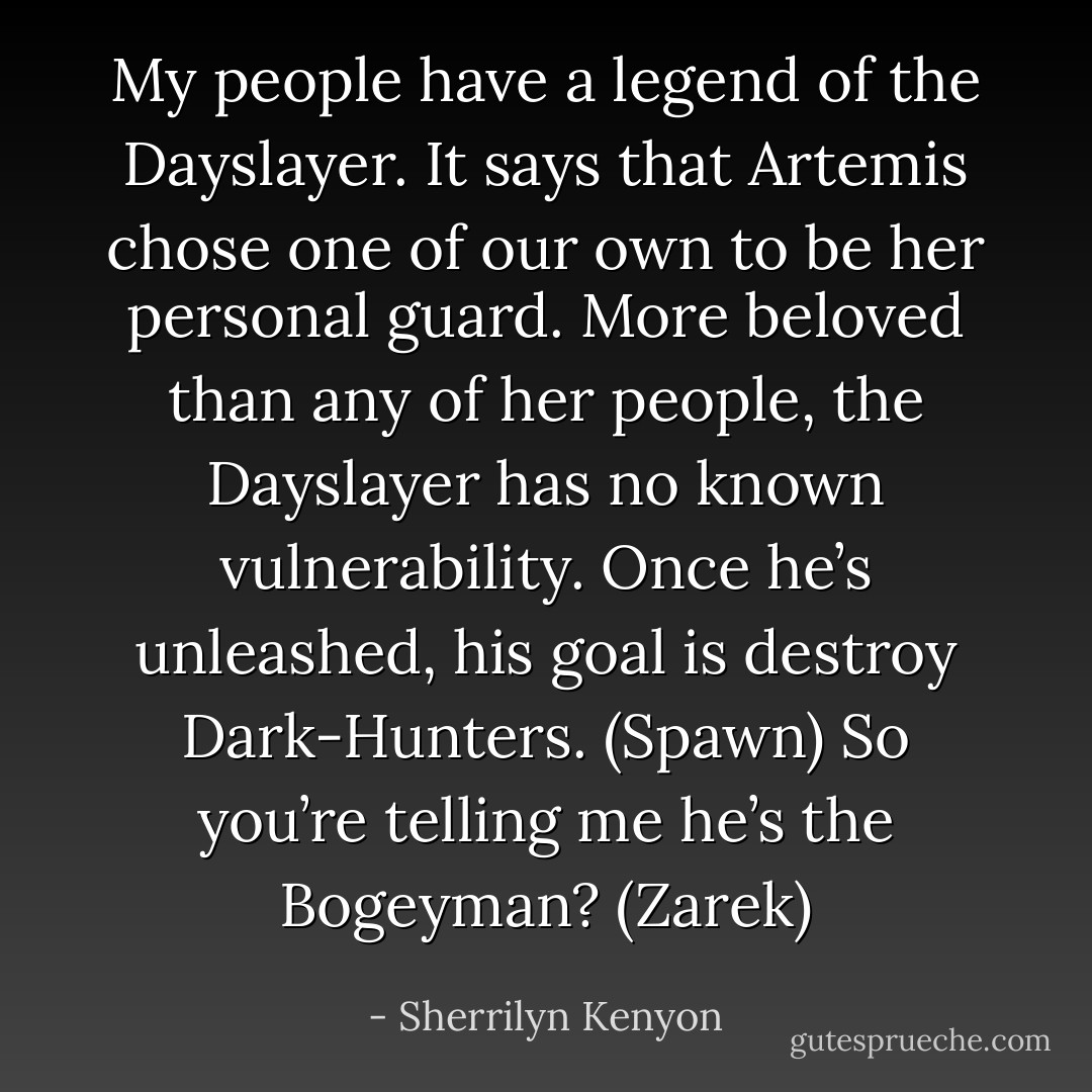 My people have a legend of the Dayslayer. It says that Artemis chose one of our own to be her personal guard. More beloved than any of her people, the Dayslayer has no known vulnerability. Once he’s unleashed, his goal is destroy Dark-Hunters. (Spawn)<br />So you’re telling me he’s the Bogeyman? (Zarek) - Sherrilyn Kenyon