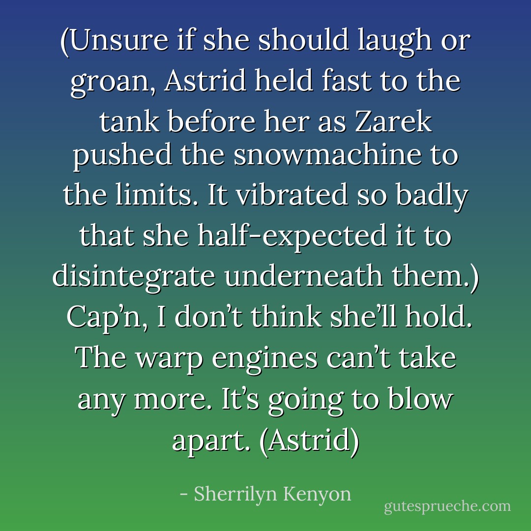 (Unsure if she should laugh or groan, Astrid held fast to the tank before her as Zarek pushed the snowmachine to the limits. It vibrated so badly that she half-expected it to disintegrate underneath them.) <br />Cap’n, I don’t think she’ll hold. The warp engines can’t take any more. It’s going to blow apart. (Astrid) - Sherrilyn Kenyon