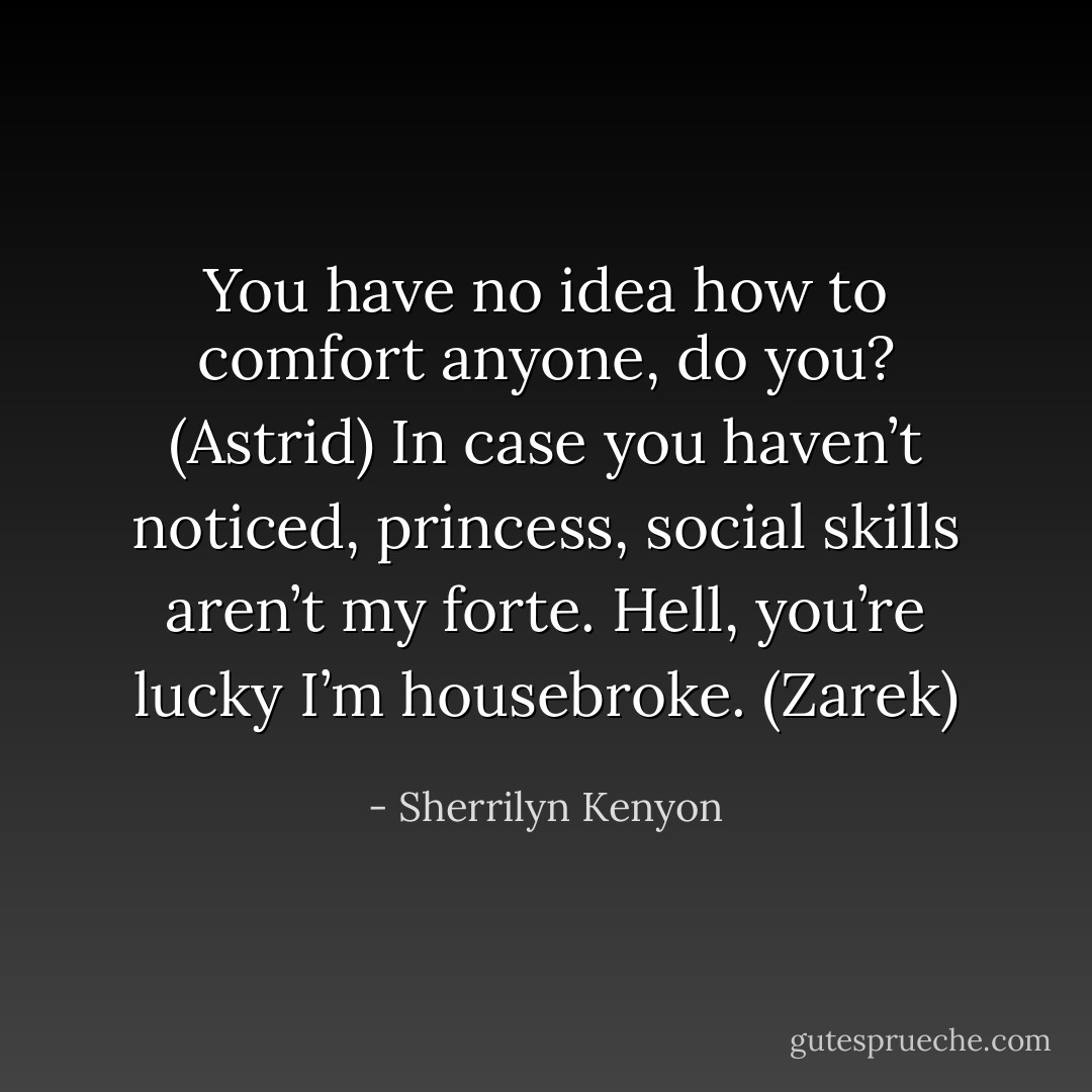 You have no idea how to comfort anyone, do you? (Astrid)<br />In case you haven’t noticed, princess, social skills aren’t my forte. Hell, you’re lucky I’m housebroke. (Zarek) - Sherrilyn Kenyon