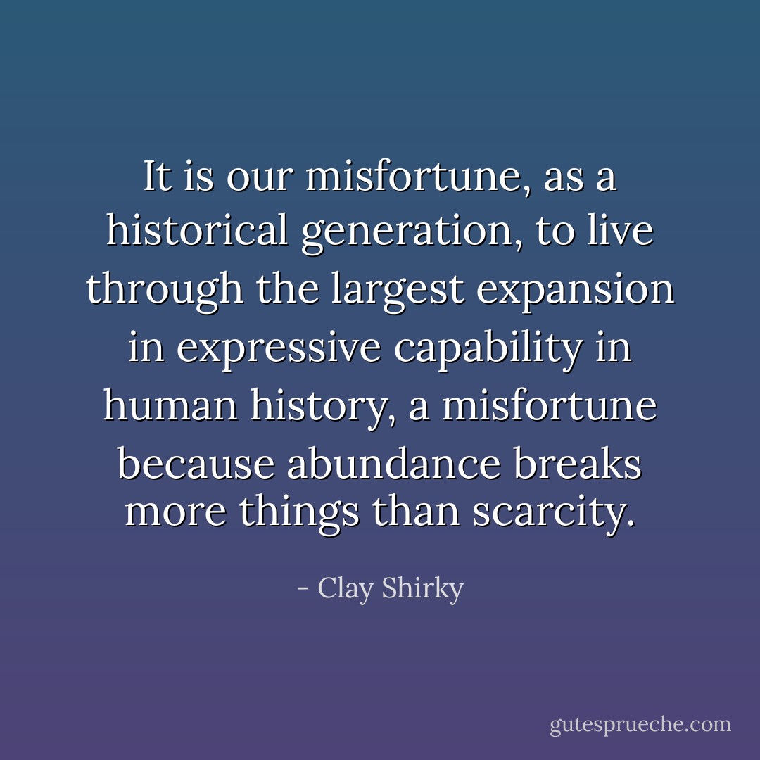 It is our misfortune, as a historical generation, to live through the largest expansion in expressive capability in human history, a misfortune because abundance breaks more things than scarcity. - Clay Shirky