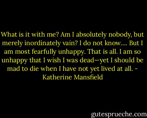 What is it with me? Am I absolutely nobody, but merely inordinately vain? I do not know…. But I am most fearfully unhappy. That is all. I am so unhappy that I wish I was dead—yet I should be mad to die when I have not yet lived at all. - Katherine Mansfield