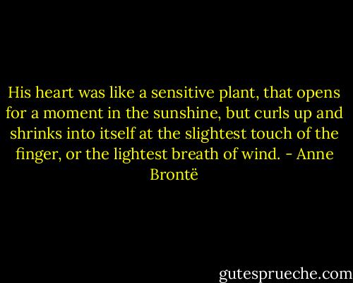 His heart was like a sensitive plant, that opens for a moment in the sunshine, but curls up and shrinks into itself at the slightest touch of the finger, or the lightest breath of wind. - Anne Brontë