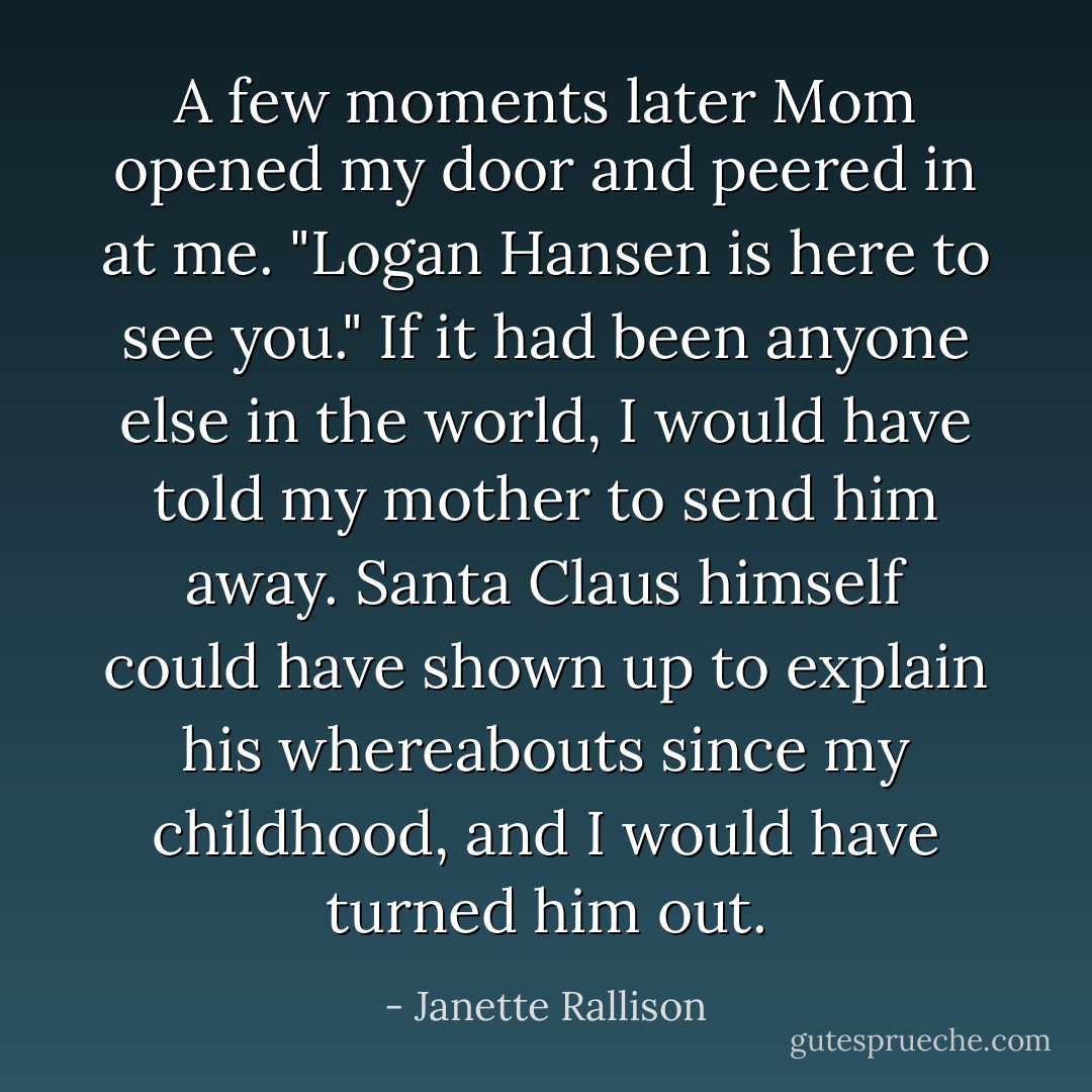 A few moments later Mom opened my door and peered in at me. "Logan Hansen is here to see you."<br />If it had been anyone else in the world, I would have told my mother to send him away. Santa Claus himself could have shown up to explain his whereabouts since my childhood, and I would have turned him out. - Janette Rallison