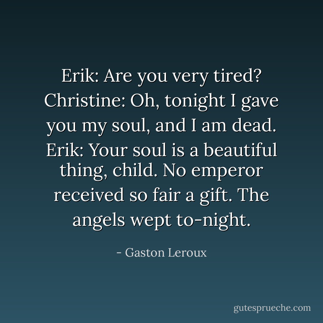 Erik: Are you very tired?<br />Christine: Oh, tonight I gave you my soul, and I am dead.<br />Erik: Your soul is a beautiful thing, child. No emperor received so fair a gift. The angels wept to-night. - Gaston Leroux