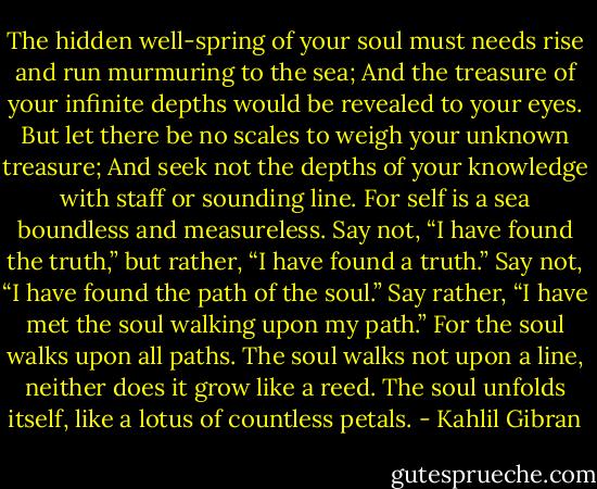 The hidden well-spring of your soul must needs rise and run murmuring to the sea;<br />And the treasure of your infinite depths would be revealed to your eyes.<br />But let there be no scales to weigh your unknown treasure;<br />And seek not the depths of your knowledge with staff or sounding line.<br />For self is a sea boundless and measureless.<br />Say not, “I have found the truth,” but rather, “I have found a truth.”<br />Say not, “I have found the path of the soul.” Say rather, “I have met the soul walking upon my path.”<br />For the soul walks upon all paths.<br />The soul walks not upon a line, neither does it grow like a reed.<br />The soul unfolds itself, like a lotus of countless petals. - Kahlil Gibran