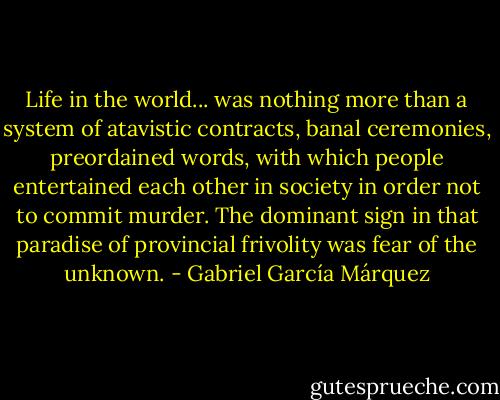 Life in the world... was nothing more than a system of atavistic contracts, banal ceremonies, preordained words, with which people entertained each other in society in order not to commit murder. The dominant sign in that paradise of provincial frivolity was fear of the unknown. - Gabriel García Márquez