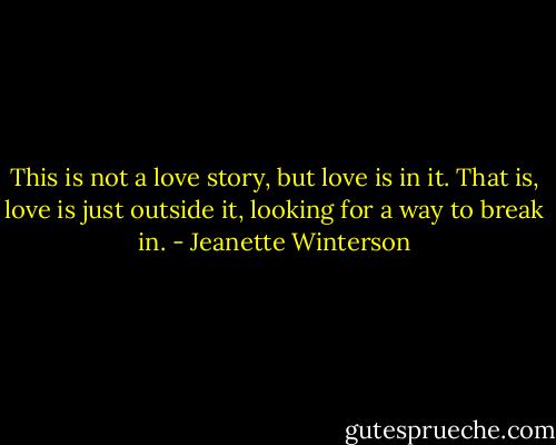 This is not a love story, but love is in it. That is, love is just outside it, looking for a way to break in. - Jeanette Winterson