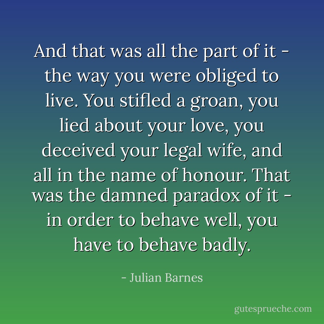 And that was all the part of it - the way you were obliged to live. You stifled a groan, you lied about your love, you deceived your legal wife, and all in the name of honour. That was the damned paradox of it - in order to behave well, you have to behave badly. - Julian Barnes