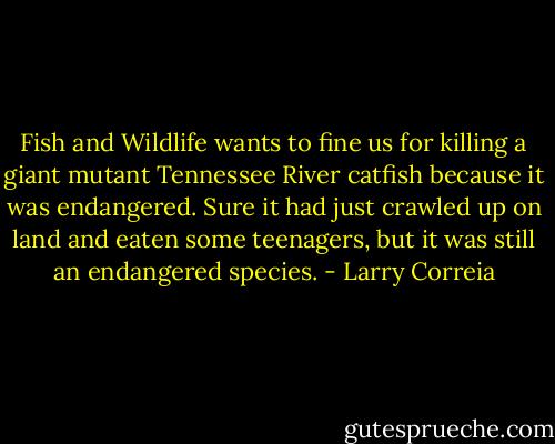 Fish and Wildlife wants to fine us for killing a giant mutant Tennessee River catfish because it was endangered. Sure it had just crawled up on land and eaten some teenagers, but it was still an endangered species. - Larry Correia