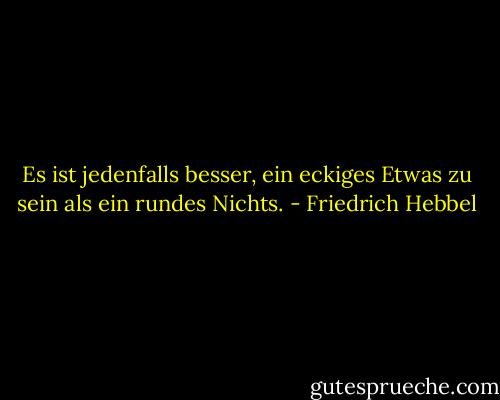 Es ist jedenfalls besser, ein eckiges Etwas zu sein als ein rundes Nichts. - Friedrich Hebbel