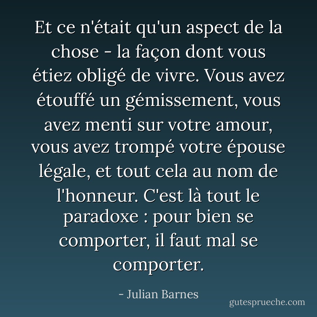 Et ce n'était qu'un aspect de la chose - la façon dont vous étiez obligé de vivre. Vous avez étouffé un gémissement, vous avez menti sur votre amour, vous avez trompé votre épouse légale, et tout cela au nom de l'honneur. C'est là tout le paradoxe : pour bien se comporter, il faut mal se comporter. - Julian Barnes