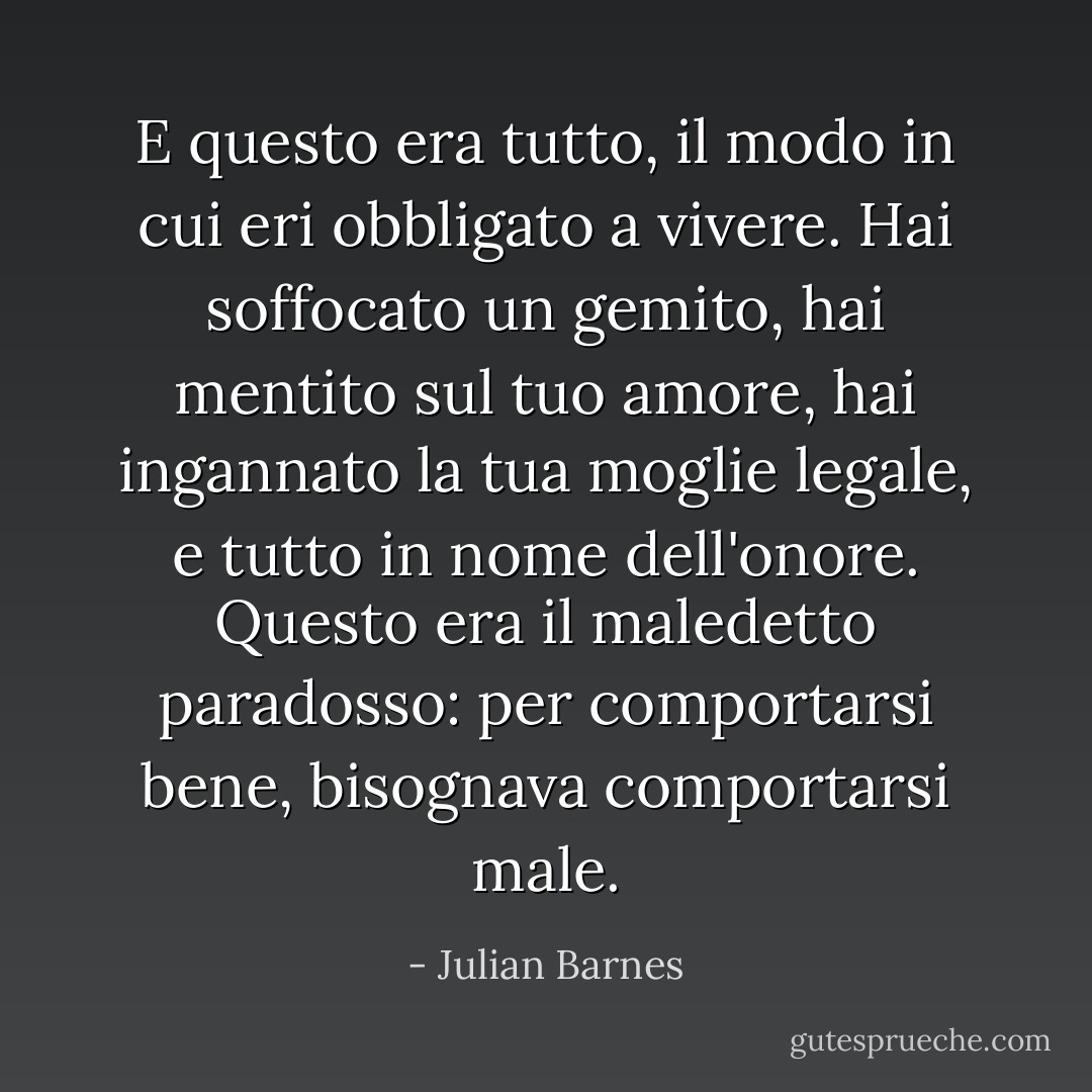 E questo era tutto, il modo in cui eri obbligato a vivere. Hai soffocato un gemito, hai mentito sul tuo amore, hai ingannato la tua moglie legale, e tutto in nome dell'onore. Questo era il maledetto paradosso: per comportarsi bene, bisognava comportarsi male. - Julian Barnes