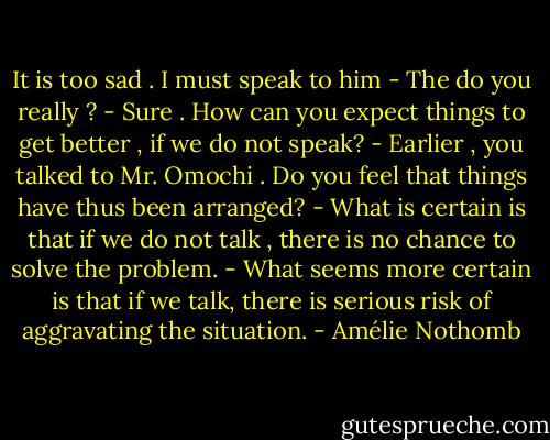 It is too sad . I must speak to him<br />- The do you really ?<br />- Sure . How can you expect things to get better , if we do not speak?<br />- Earlier , you talked to Mr. Omochi . Do you feel that things have thus been arranged?<br />- What is certain is that if we do not talk , there is no chance to solve the problem.<br />- What seems more certain is that if we talk, there is serious risk of aggravating the situation. - Amélie Nothomb