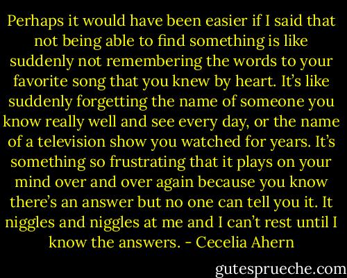 Perhaps it would have been easier if I said that not being able to find something is like suddenly not remembering the words to your favorite song that you knew by heart. It’s like suddenly forgetting the name of someone you know really well and see every day, or the name of a television show you watched for years. It’s something so frustrating that it plays on your mind over and over again because you know there’s an answer but no one can tell you it. It niggles and niggles at me and I can’t rest until I know the answers. - Cecelia Ahern
