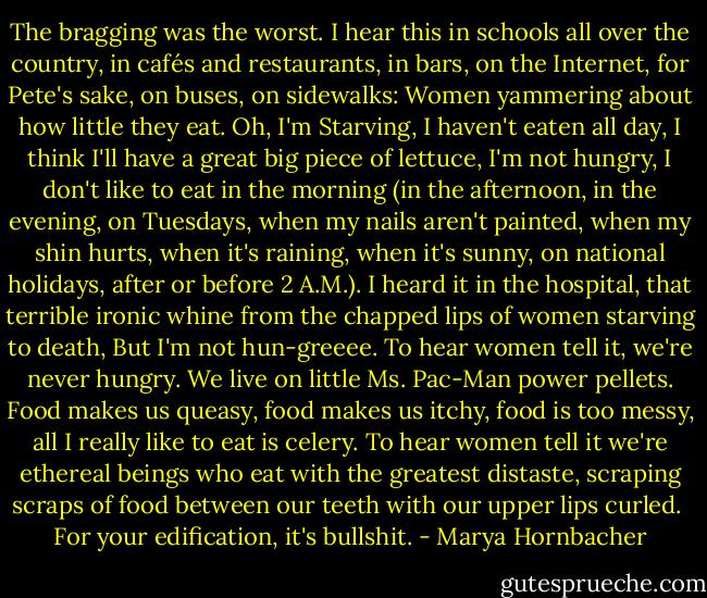 The bragging was the worst. I hear this in schools all over the country, in cafés and restaurants, in bars, on the Internet, for Pete's sake, on buses, on sidewalks: Women yammering about how little they eat. Oh, I'm Starving, I haven't eaten all day, I think I'll have a great big piece of lettuce, I'm not hungry, I don't like to eat in the morning (in the afternoon, in the evening, on Tuesdays, when my nails aren't painted, when my shin hurts, when it's raining, when it's sunny, on national holidays, after or before 2 A.M.). I heard it in the hospital, that terrible ironic whine from the chapped lips of women starving to death, But I'm not hun-greeee. To hear women tell it, we're never hungry. We live on little Ms. Pac-Man power pellets. Food makes us queasy, food makes us itchy, food is too messy, all I really like to eat is celery. To hear women tell it we're ethereal beings who eat with the greatest distaste, scraping scraps of food between our teeth with our upper lips curled.<br /><br />For your edification, it's bullshit. - Marya Hornbacher