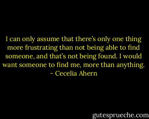 I can only assume that there’s only one thing more frustrating than not being able to find someone, and that’s not being found. I would want someone to find me, more than anything. - Cecelia Ahern