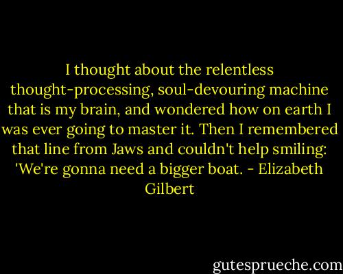 I thought about the relentless thought-processing, soul-devouring machine that is my brain, and wondered how on earth I was ever going to master it. Then I remembered that line from Jaws and couldn't help smiling: 'We're gonna need a bigger boat. - Elizabeth Gilbert