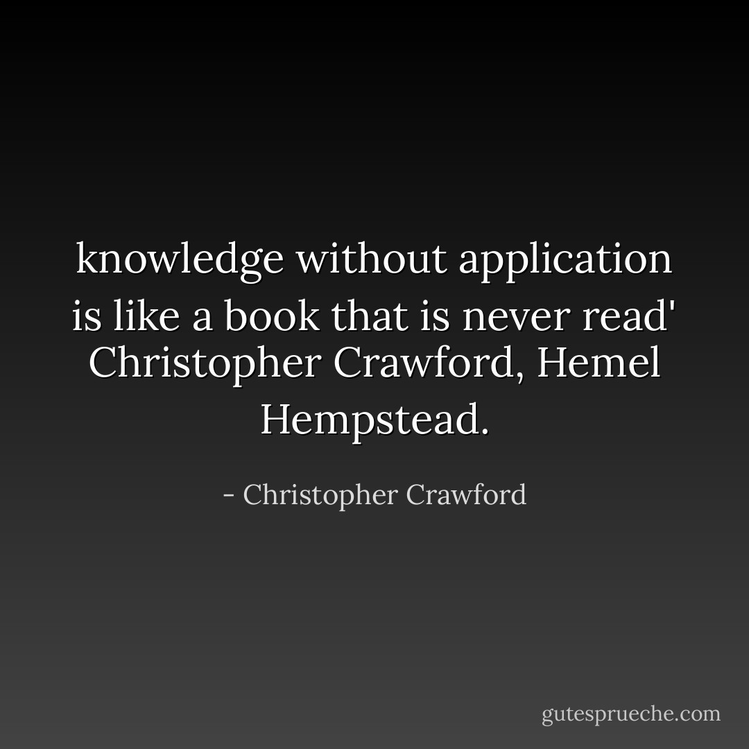 knowledge without application is like a book that is never read' Christopher Crawford, Hemel Hempstead. - Christopher Crawford