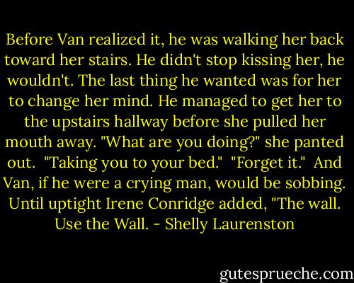 Before Van realized it, he was walking her back toward her stairs. He didn't stop kissing her, he wouldn't. The last thing he wanted was for her to change her mind. He managed to get her to the upstairs hallway before she pulled her mouth away. "What are you doing?" she panted out. <br />"Taking you to your bed." <br />"Forget it." <br />And Van, if he were a crying man, would be sobbing. Until uptight Irene Conridge added, "The wall. Use the Wall. - Shelly Laurenston