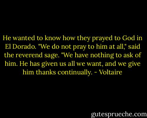 He wanted to know how they prayed to God in El Dorado. "We do not pray to him at all," said the reverend sage. "We have nothing to ask of him. He has given us all we want, and we give him thanks continually. - Voltaire