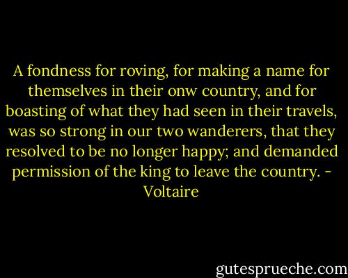 A fondness for roving, for making a name for themselves in their onw country, and for boasting of what they had seen in their travels, was so strong in our two wanderers, that they resolved to be no longer happy; and demanded permission of the king to leave the country. - Voltaire