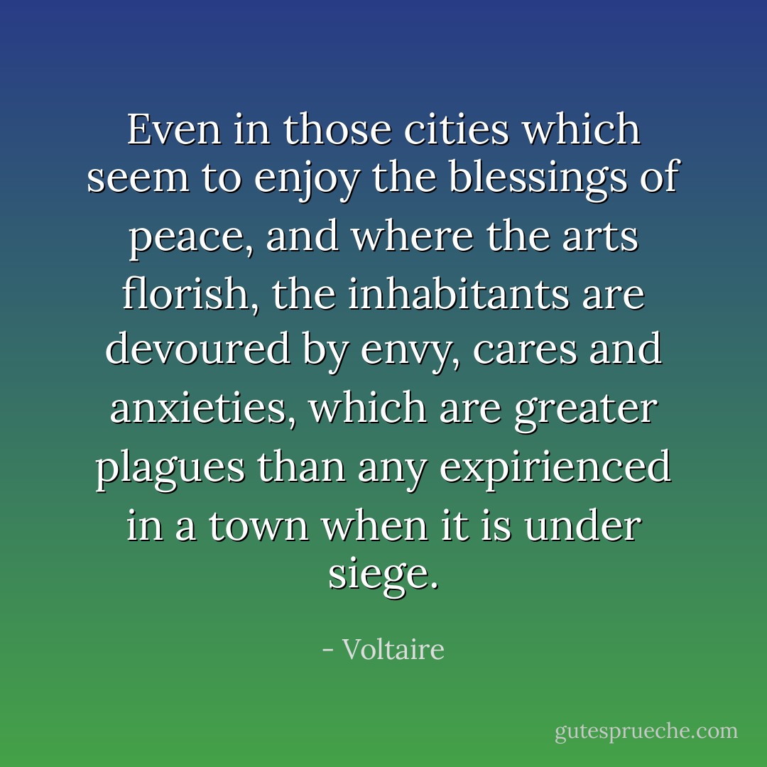 Even in those cities which seem to enjoy the blessings of peace, and where the arts florish, the inhabitants are devoured by envy, cares and anxieties, which are greater plagues than any expirienced in a town when it is under siege. - Voltaire