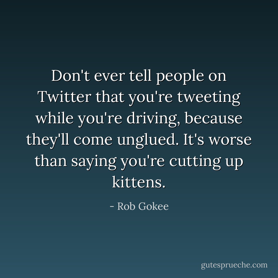 Don't ever tell people on Twitter that you're tweeting while you're driving, because they'll come unglued. It's worse than saying you're cutting up kittens. - Rob Gokee