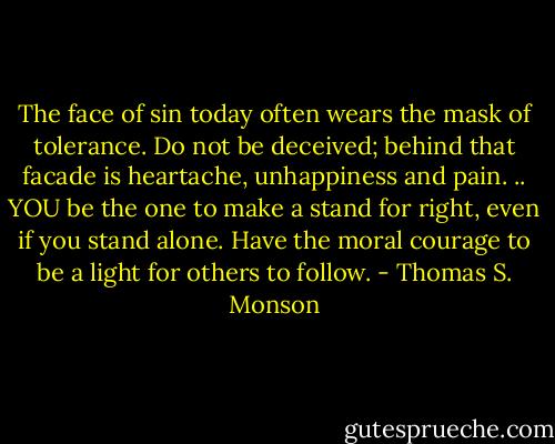 The face of sin today often wears the mask of tolerance. Do not be deceived; behind that facade is heartache, unhappiness and pain. .. YOU be the one to make a stand for right, even if you stand alone. Have the moral courage to be a light for others to follow. - Thomas S. Monson