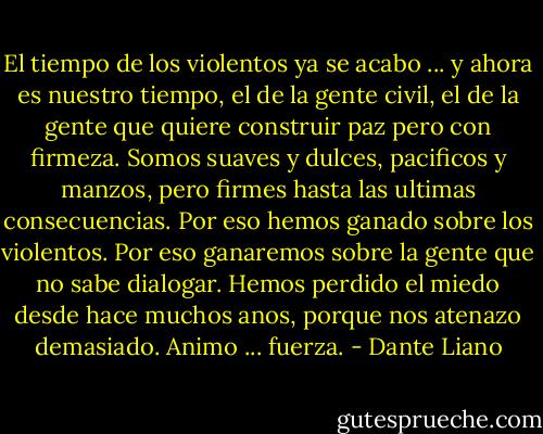El tiempo de los violentos ya se acabo ... y ahora es nuestro tiempo, el de la gente civil, el de la gente que quiere construir paz pero con firmeza. Somos suaves y dulces, pacificos y manzos, pero firmes hasta las ultimas consecuencias. Por eso hemos ganado sobre los violentos. Por eso ganaremos sobre la gente que no sabe dialogar. Hemos perdido el miedo desde hace muchos anos, porque nos atenazo demasiado. Animo ... fuerza. - Dante Liano