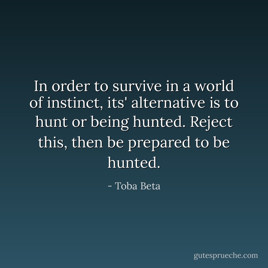 In order to survive in a world of instinct,<br />its' alternative is to hunt or being hunted.<br />Reject this, then be prepared to be hunted. - Toba Beta