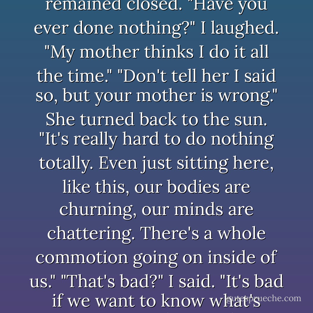 When does the enchantment start?<br />We were sitting side by side, facing the mountains.<br />"It started when the earth was born." Her eyes was closed. Her face was golden in the setting sun. "It never stops. It is, always. It's just here."<br />So what do we do?"<br />She smiled. "That's the secret." Her cupped hands rested in her lap. "We do nothing. Or as close to nothing as we can." Her face turned slowly to me, though her eyes remained closed. "Have you ever done nothing?"<br />I laughed. "My mother thinks I do it all the time."<br />"Don't tell her I said so, but your mother is wrong." She turned back to the sun. "It's really hard to do nothing totally. Even just sitting here, like this, our bodies are churning, our minds are chattering. There's a whole commotion going on inside of us."<br />"That's bad?" I said.<br />"It's bad if we want to know what's going on outside ourselves."<br />"Don't we have eyes and ears for that?"<br />She nodded. "They're okay most of the time. But sometimes they just get in the way. The earth is speaking to us, but we can't hear because of all the racket our senses are making. Sometimes we need to erase them, erase our senses. Then maybe the earth will touch us. The universe will speak. The stars will whisper. - Jerry Spinelli