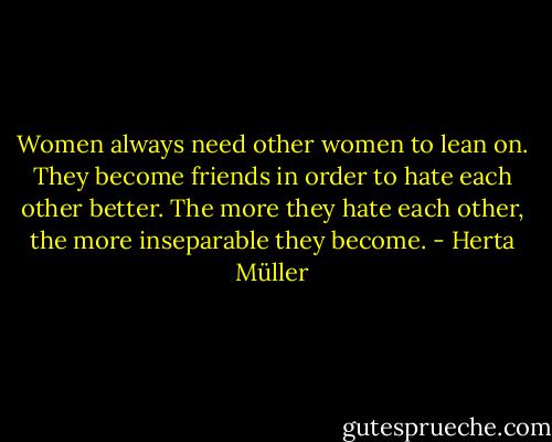 Women always need other women to lean on. They become friends in order to hate each other better. The more they hate each other, the more inseparable they become. - Herta Müller