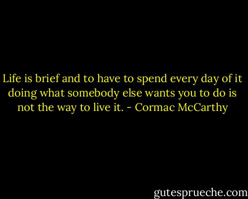Life is brief and to have to spend every day of it doing what somebody else wants you to do is not the way to live it. - Cormac McCarthy
