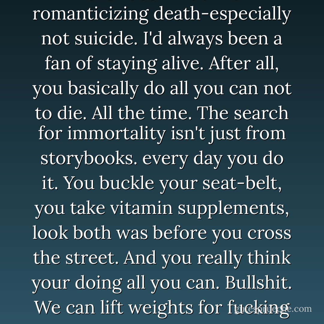 At the Hospital, everyone thinks about dying.And I'd never been much for romanticizing death-especially not suicide. I'd always been a fan of staying alive.<br />After all, you basically do all you can not to die. All the time. The search for immortality isn't just from storybooks. every day you do it. You buckle your seat-belt, you take vitamin supplements, look both was before you cross the street. And you really think your doing all you can. Bullshit. We can lift weights for fucking hours and we're still going to die. - Hannah Moskowitz